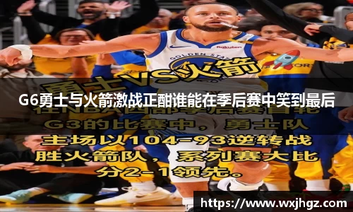G6勇士与火箭激战正酣谁能在季后赛中笑到最后