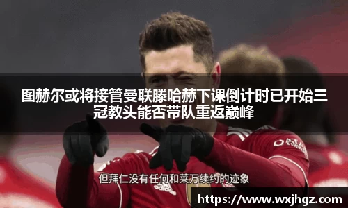 图赫尔或将接管曼联滕哈赫下课倒计时已开始三冠教头能否带队重返巅峰
